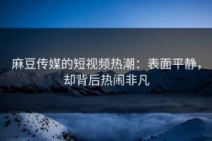 麻豆传媒的短视频热潮：表面平静，却背后热闹非凡