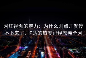 网红视频的魅力：为什么刚点开就停不下来了，P站的热度已经席卷全网