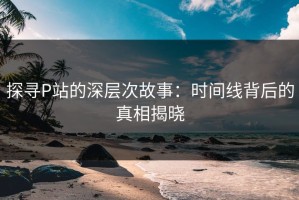 探寻P站的深层次故事：时间线背后的真相揭晓