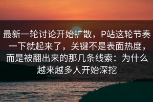 最新一轮讨论开始扩散，P站这轮节奏一下就起来了，关键不是表面热度，而是被翻出来的那几条线索：为什么越来越多人开始深挖