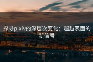 探寻pixiv的深层次变化：超越表面的新信号