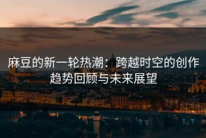 麻豆的新一轮热潮：跨越时空的创作趋势回顾与未来展望
