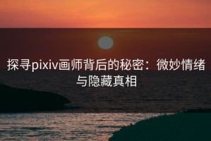 探寻pixiv画师背后的秘密：微妙情绪与隐藏真相