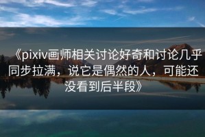 《pixiv画师相关讨论好奇和讨论几乎同步拉满，说它是偶然的人，可能还没看到后半段》