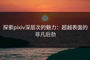 探索pixiv深层次的魅力：超越表面的非凡后劲