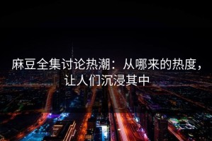 麻豆全集讨论热潮：从哪来的热度，让人们沉浸其中