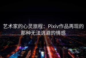 艺术家的心灵旅程：Pixiv作品再现的那种无法逃避的情感
