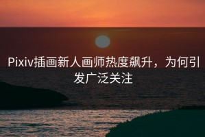 Pixiv插画新人画师热度飙升，为何引发广泛关注
