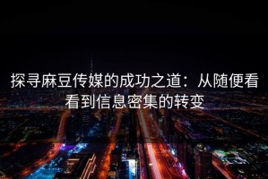 探寻麻豆传媒的成功之道：从随便看看到信息密集的转变