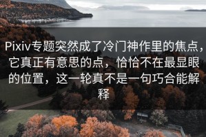 Pixiv专题突然成了冷门神作里的焦点，它真正有意思的点，恰恰不在最显眼的位置，这一轮真不是一句巧合能解释