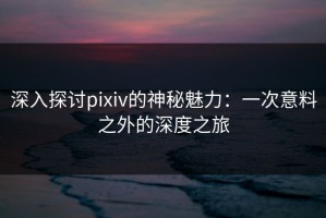 深入探讨pixiv的神秘魅力：一次意料之外的深度之旅
