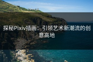 探秘Pixiv插画：引领艺术新潮流的创意高地