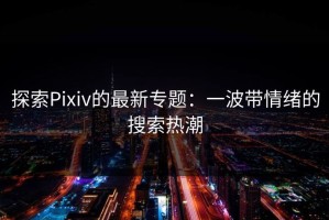探索Pixiv的最新专题：一波带情绪的搜索热潮