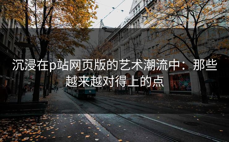 沉浸在p站网页版的艺术潮流中：那些越来越对得上的点