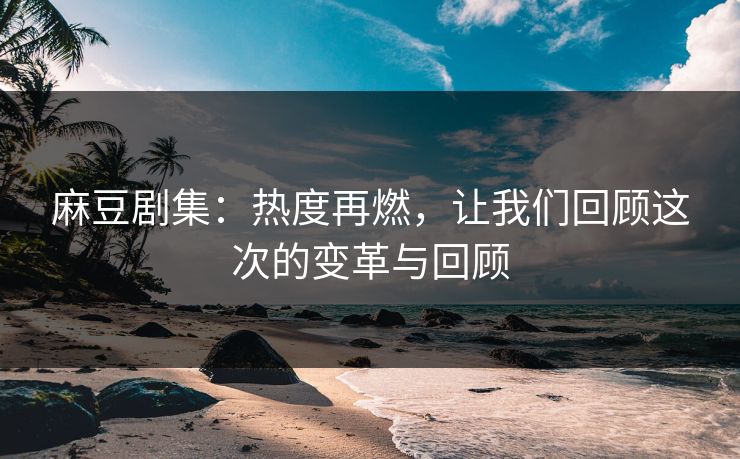 麻豆剧集：热度再燃，让我们回顾这次的变革与回顾