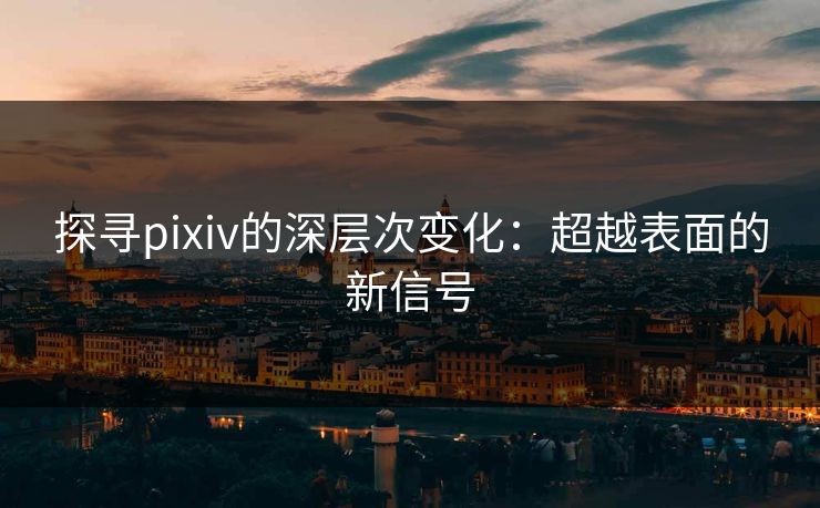探寻pixiv的深层次变化：超越表面的新信号