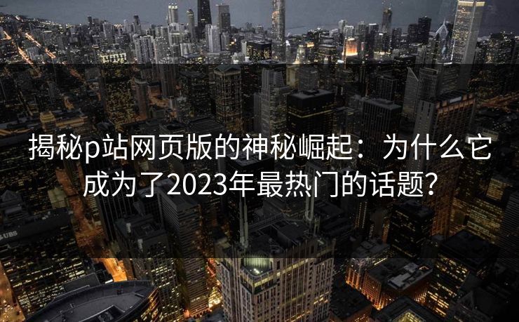 揭秘p站网页版的神秘崛起：为什么它成为了2023年最热门的话题？