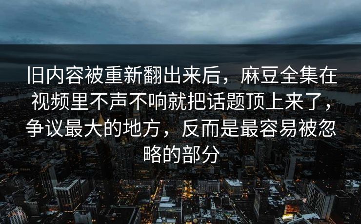 旧内容被重新翻出来后，麻豆全集在视频里不声不响就把话题顶上来了，争议最大的地方，反而是最容易被忽略的部分