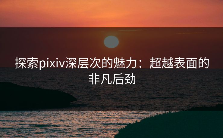 探索pixiv深层次的魅力：超越表面的非凡后劲