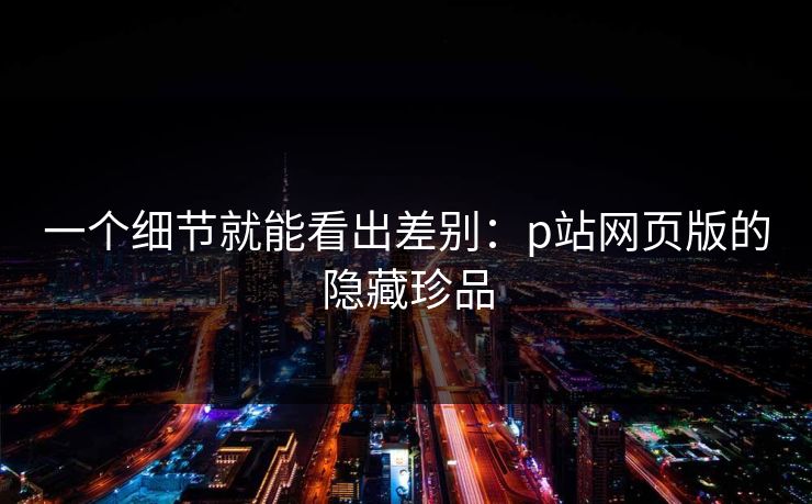 一个细节就能看出差别：p站网页版的隐藏珍品