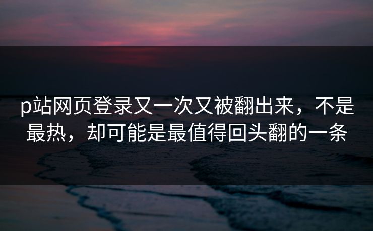 p站网页登录又一次又被翻出来，不是最热，却可能是最值得回头翻的一条