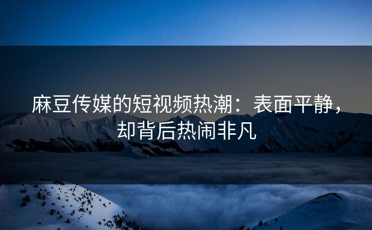 麻豆传媒的短视频热潮：表面平静，却背后热闹非凡
