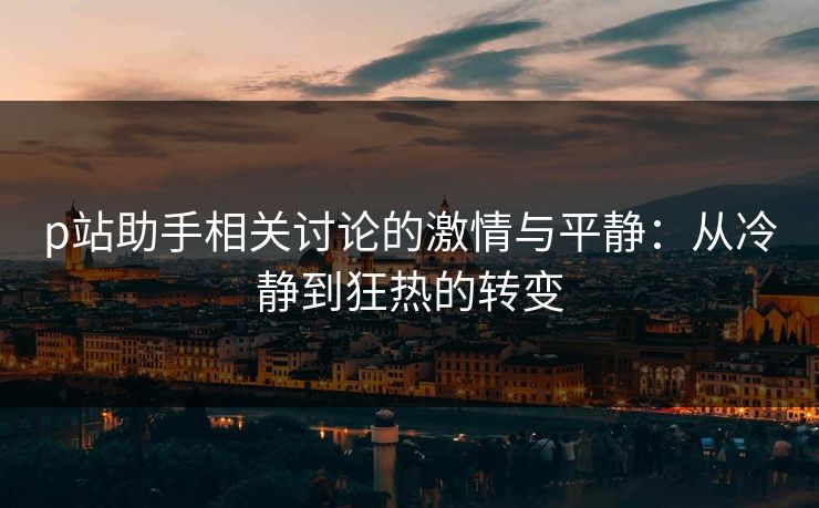 p站助手相关讨论的激情与平静：从冷静到狂热的转变