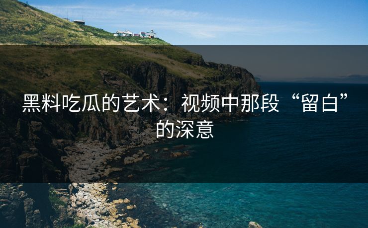 黑料吃瓜的艺术：视频中那段“留白”的深意
