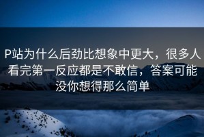 P站为什么后劲比想象中更大，很多人看完第一反应都是不敢信，答案可能没你想得那么简单