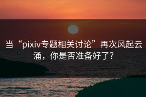 当“pixiv专题相关讨论”再次风起云涌，你是否准备好了？