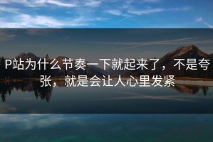 P站为什么节奏一下就起来了，不是夸张，就是会让人心里发紧