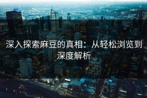 深入探索麻豆的真相：从轻松浏览到深度解析