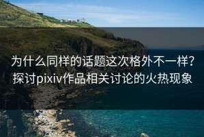 为什么同样的话题这次格外不一样？探讨pixiv作品相关讨论的火热现象