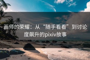 画师的荣耀：从“随手看看”到讨论度飙升的pixiv故事