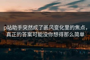 p站助手突然成了画风变化里的焦点，真正的答案可能没你想得那么简单