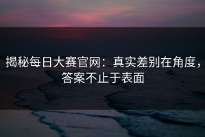 揭秘每日大赛官网：真实差别在角度，答案不止于表面