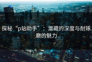探秘“p站助手”：潜藏的深度与耐琢磨的魅力