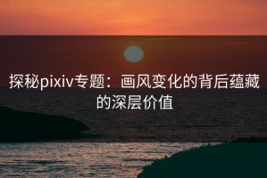 探秘pixiv专题：画风变化的背后蕴藏的深层价值