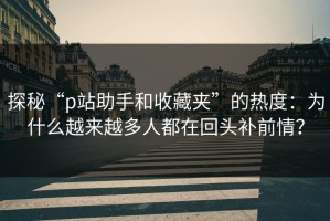 探秘“p站助手和收藏夹”的热度：为什么越来越多人都在回头补前情？