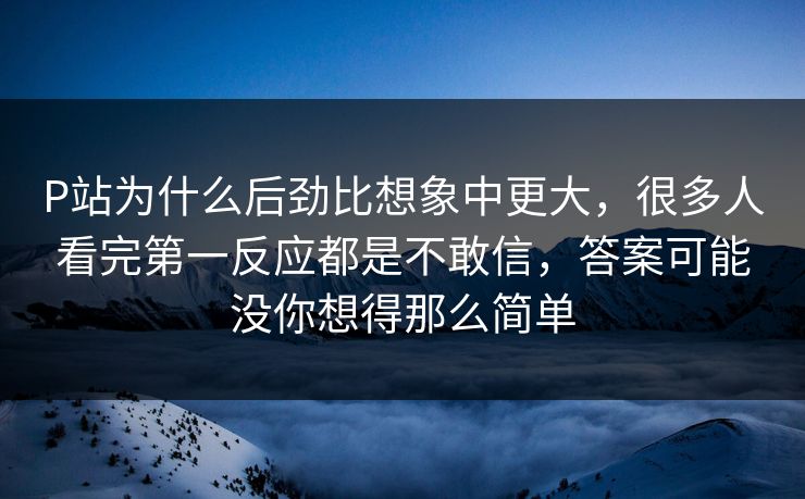 P站为什么后劲比想象中更大,很多人看完第一反应都是不敢信,答案可能没你想得那么简单 P站为什么后劲比想象中更大,很多人看完第一反应都是不敢信,答案可能没你想得那么简单