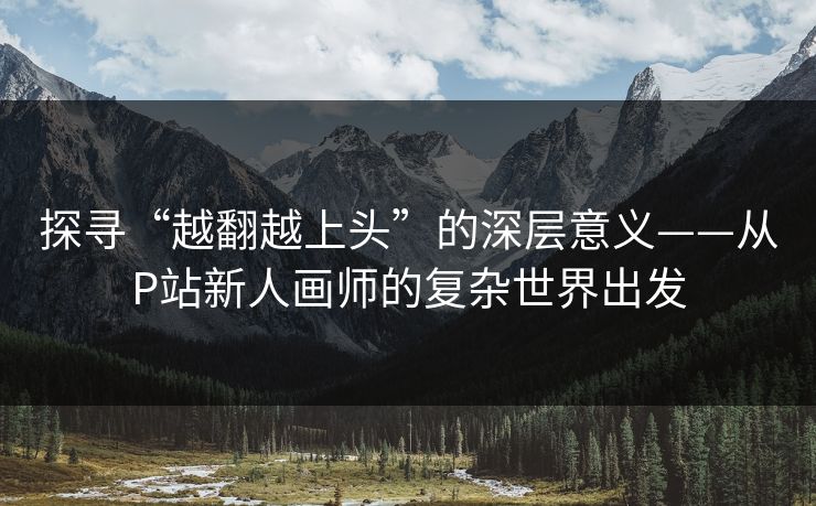 探寻“越翻越上头”的深层意义——从P站新人画师的复杂世界出发 探寻“越翻越上头”的深层意义——从P站新人画师的复杂世界出发