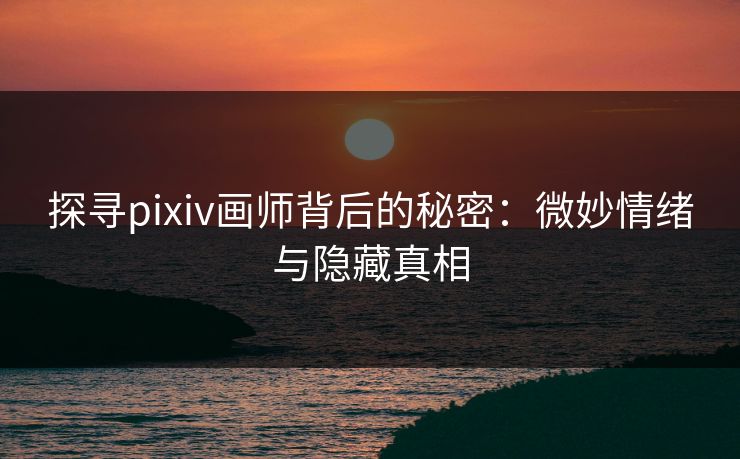 探寻pixiv画师背后的秘密：微妙情绪与隐藏真相