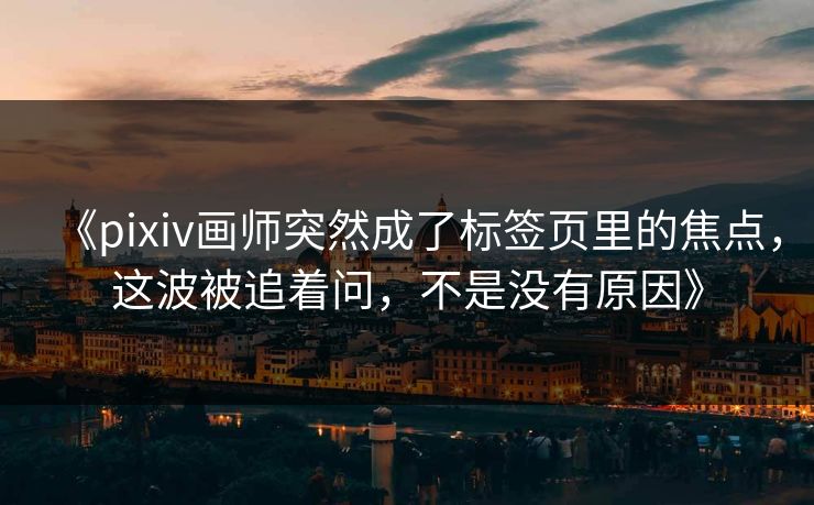 《pixiv画师突然成了标签页里的焦点，这波被追着问，不是没有原因》