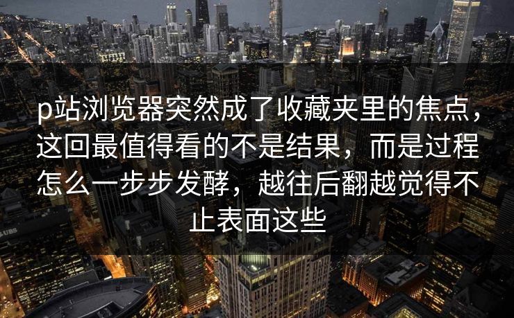 p站浏览器突然成了收藏夹里的焦点，这回最值得看的不是结果，而是过程怎么一步步发酵，越往后翻越觉得不止表面这些