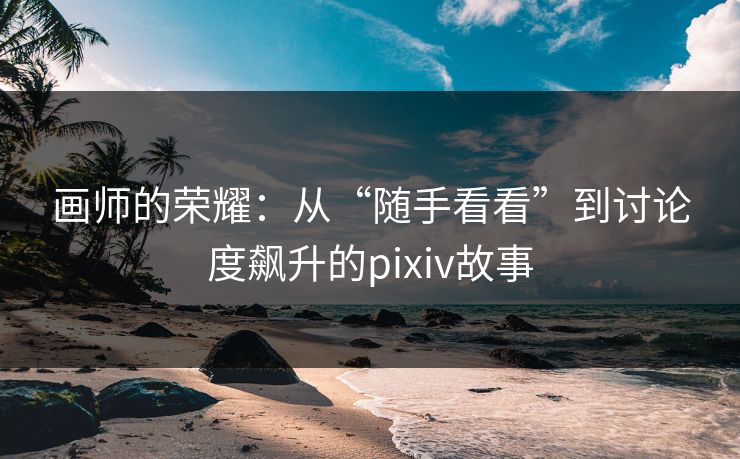 画师的荣耀:从“随手看看”到讨论度飙升的pixiv故事 画师的荣耀:从“随手看看”到讨论度飙升的pixiv故事