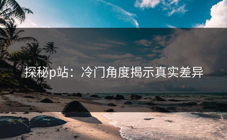 探秘p站:冷门角度揭示真实差异 探秘p站:冷门角度揭示真实差异