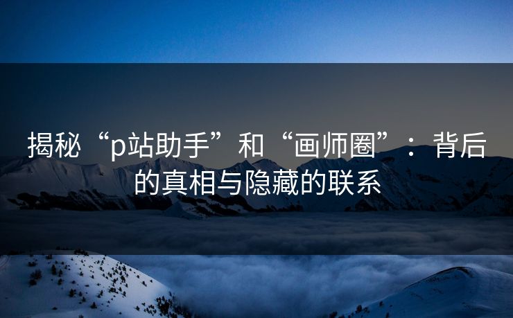 揭秘“p站助手”和“画师圈”:背后的真相与隐藏的联系 揭秘“p站助手”和“画师圈”:背后的真相与隐藏的联系