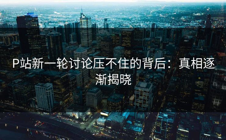 P站新一轮讨论压不住的背后:真相逐渐揭晓 P站新一轮讨论压不住的背后:真相逐渐揭晓