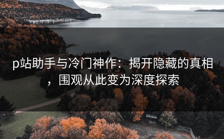 p站助手与冷门神作:揭开隐藏的真相,围观从此变为深度探索 p站助手与冷门神作:揭开隐藏的真相,围观从此变为深度探索