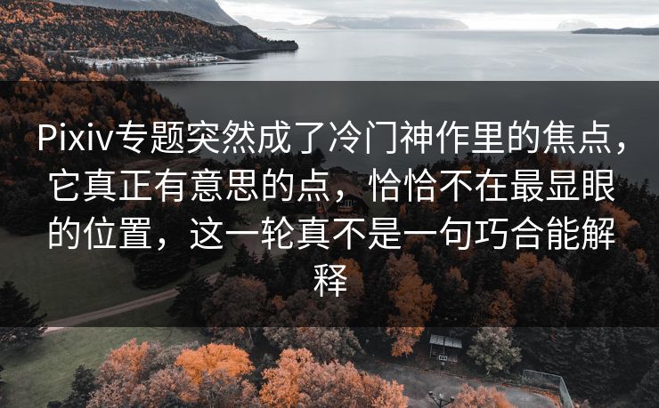 Pixiv专题突然成了冷门神作里的焦点，它真正有意思的点，恰恰不在最显眼的位置，这一轮真不是一句巧合能解释